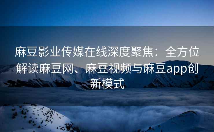 麻豆影业传媒在线深度聚焦：全方位解读麻豆网、麻豆视频与麻豆app创新模式