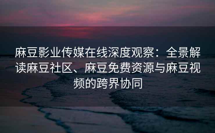 麻豆影业传媒在线深度观察：全景解读麻豆社区、麻豆免费资源与麻豆视频的跨界协同