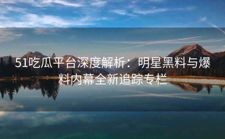 51吃瓜平台深度解析：明星黑料与爆料内幕全新追踪专栏