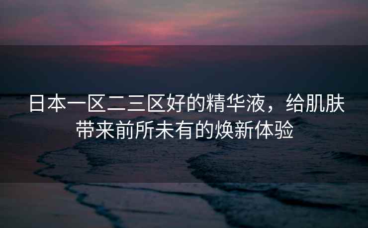日本一区二三区好的精华液，给肌肤带来前所未有的焕新体验