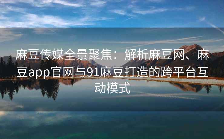 麻豆传媒全景聚焦：解析麻豆网、麻豆app官网与91麻豆打造的跨平台互动模式