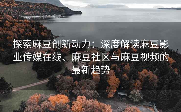 探索麻豆创新动力：深度解读麻豆影业传媒在线、麻豆社区与麻豆视频的最新趋势