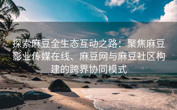 探索麻豆全生态互动之路：聚焦麻豆影业传媒在线、麻豆网与麻豆社区构建的跨界协同模式