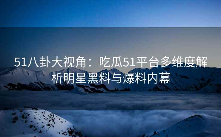 51八卦大视角：吃瓜51平台多维度解析明星黑料与爆料内幕