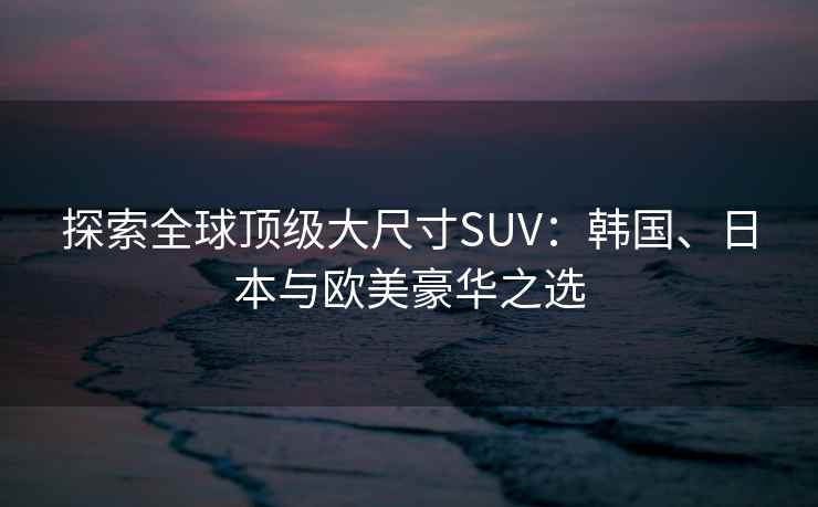 探索全球顶级大尺寸SUV：韩国、日本与欧美豪华之选