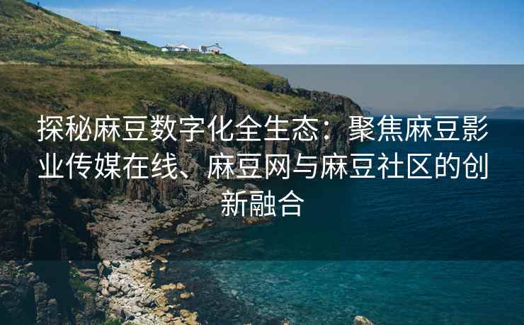 探秘麻豆数字化全生态：聚焦麻豆影业传媒在线、麻豆网与麻豆社区的创新融合