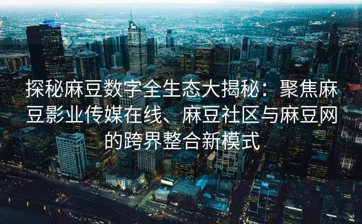 探秘麻豆数字全生态大揭秘：聚焦麻豆影业传媒在线、麻豆社区与麻豆网的跨界整合新模式