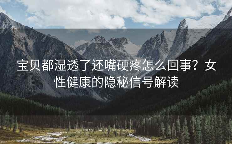 宝贝都湿透了还嘴硬疼怎么回事？女性健康的隐秘信号解读