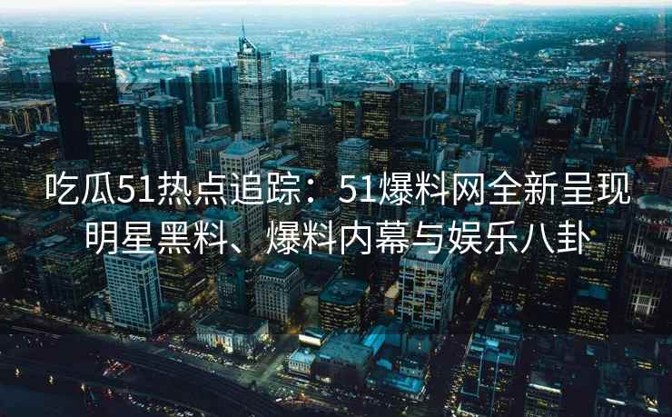 吃瓜51热点追踪：51爆料网全新呈现明星黑料、爆料内幕与娱乐八卦