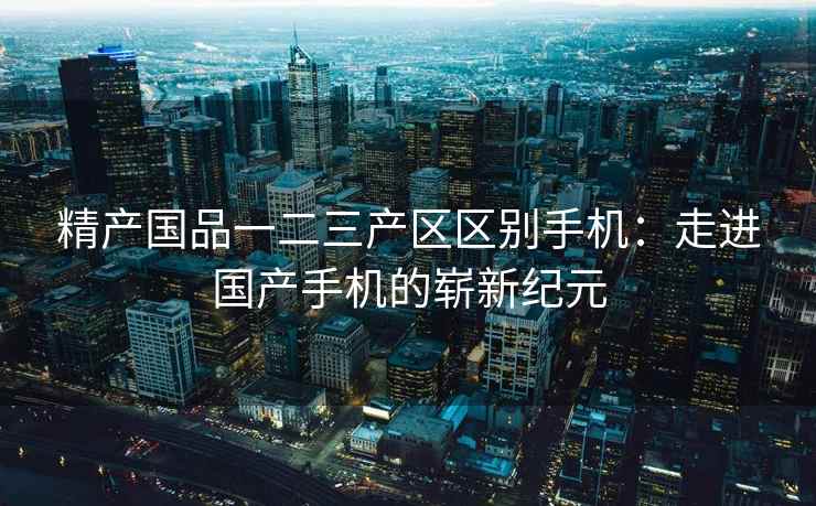 精产国品一二三产区区别手机：走进国产手机的崭新纪元