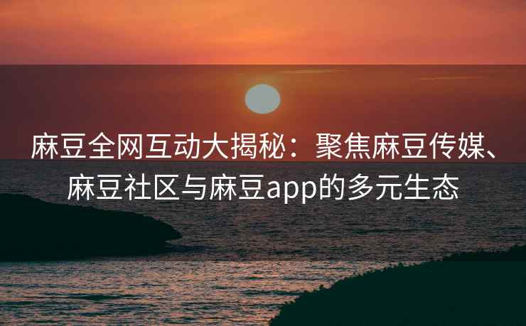 麻豆全网互动大揭秘：聚焦麻豆传媒、麻豆社区与麻豆app的多元生态