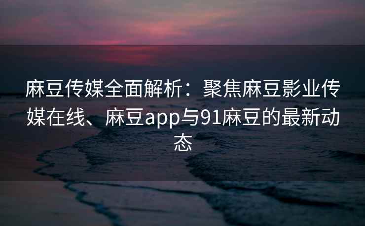 麻豆传媒全面解析：聚焦麻豆影业传媒在线、麻豆app与91麻豆的最新动态
