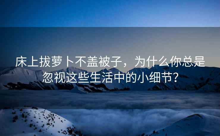 床上拔萝卜不盖被子，为什么你总是忽视这些生活中的小细节？