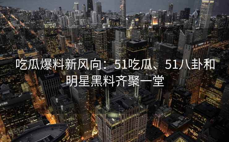 吃瓜爆料新风向：51吃瓜、51八卦和明星黑料齐聚一堂
