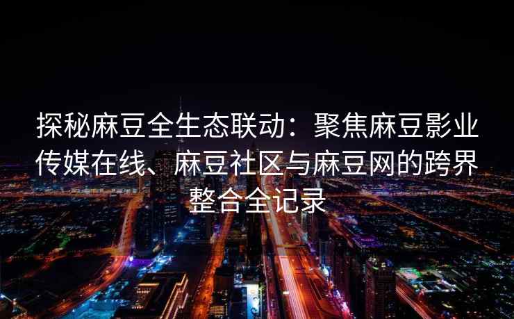 探秘麻豆全生态联动：聚焦麻豆影业传媒在线、麻豆社区与麻豆网的跨界整合全记录