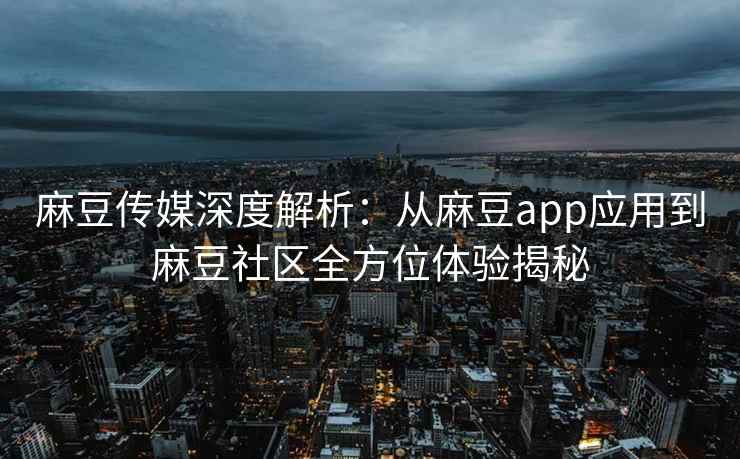 麻豆传媒深度解析：从麻豆app应用到麻豆社区全方位体验揭秘