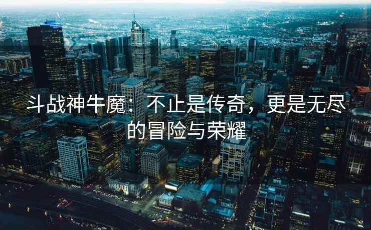 斗战神牛魔：不止是传奇，更是无尽的冒险与荣耀