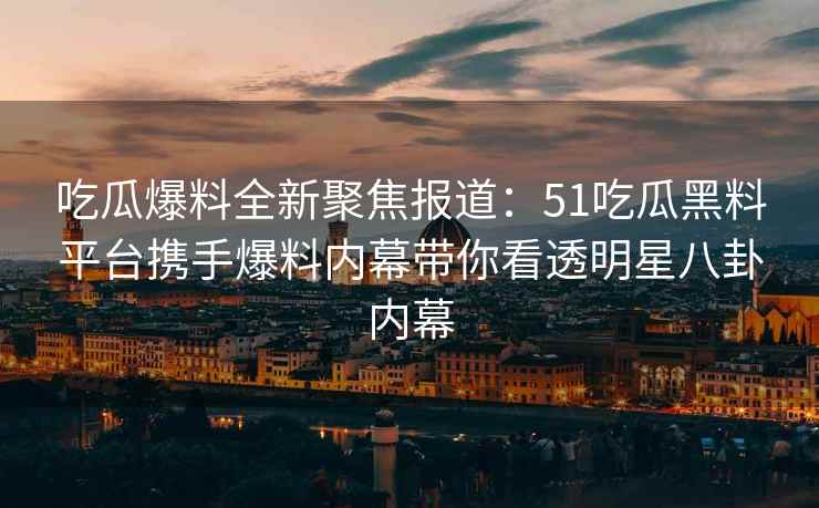 吃瓜爆料全新聚焦报道：51吃瓜黑料平台携手爆料内幕带你看透明星八卦内幕