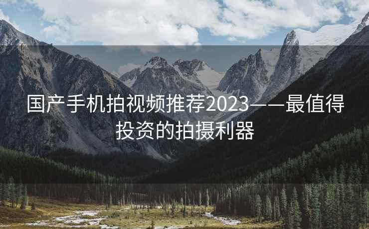 国产手机拍视频推荐2023——最值得投资的拍摄利器