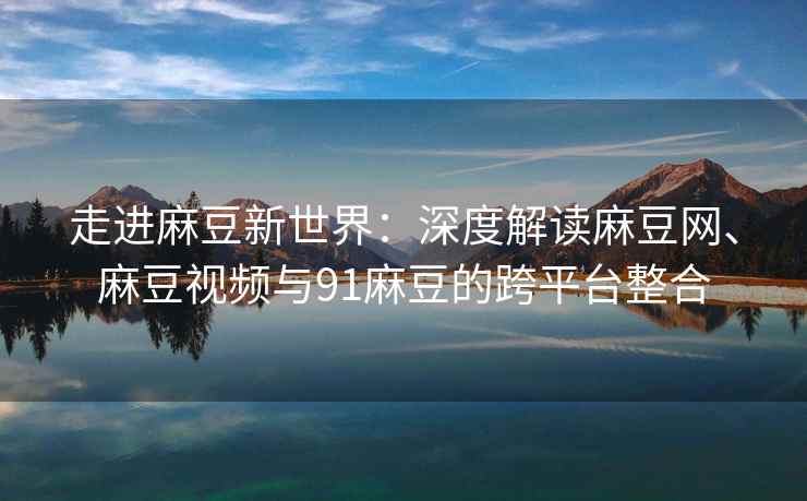 走进麻豆新世界：深度解读麻豆网、麻豆视频与91麻豆的跨平台整合