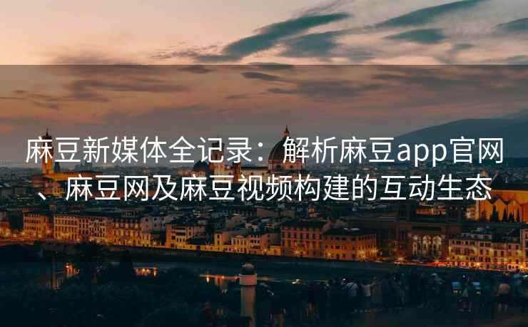 麻豆新媒体全记录：解析麻豆app官网、麻豆网及麻豆视频构建的互动生态