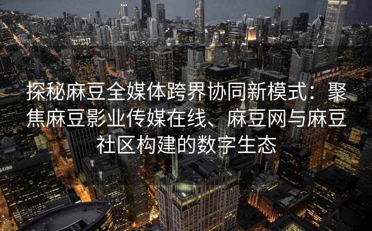 探秘麻豆全媒体跨界协同新模式：聚焦麻豆影业传媒在线、麻豆网与麻豆社区构建的数字生态