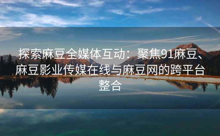 探索麻豆全媒体互动：聚焦91麻豆、麻豆影业传媒在线与麻豆网的跨平台整合