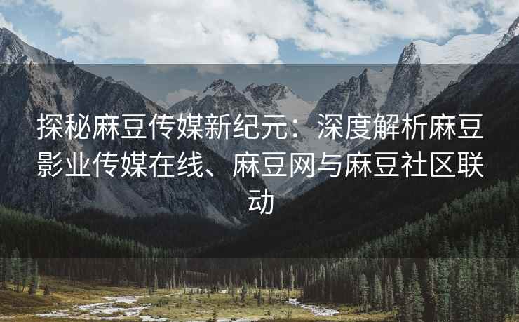 探秘麻豆传媒新纪元：深度解析麻豆影业传媒在线、麻豆网与麻豆社区联动