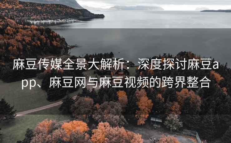 麻豆传媒全景大解析：深度探讨麻豆app、麻豆网与麻豆视频的跨界整合