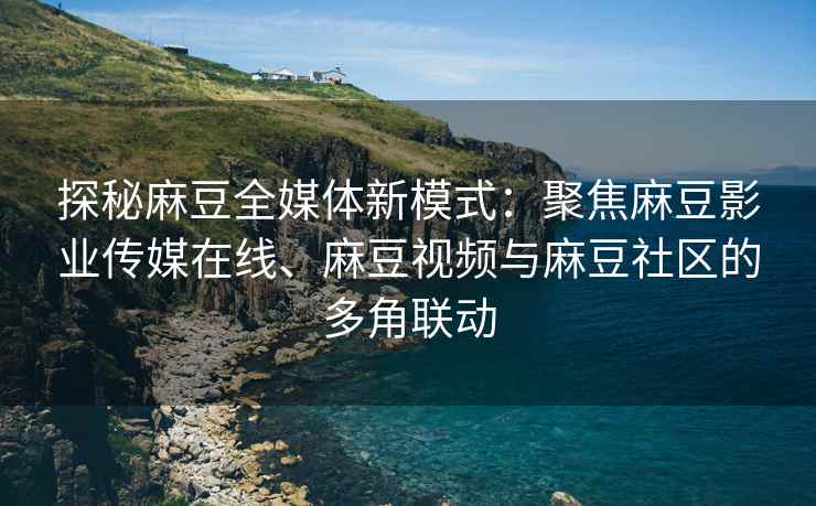 探秘麻豆全媒体新模式：聚焦麻豆影业传媒在线、麻豆视频与麻豆社区的多角联动
