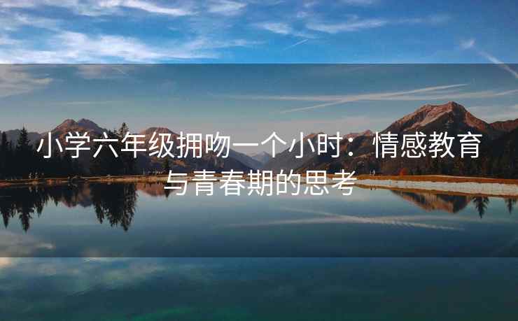 小学六年级拥吻一个小时：情感教育与青春期的思考
