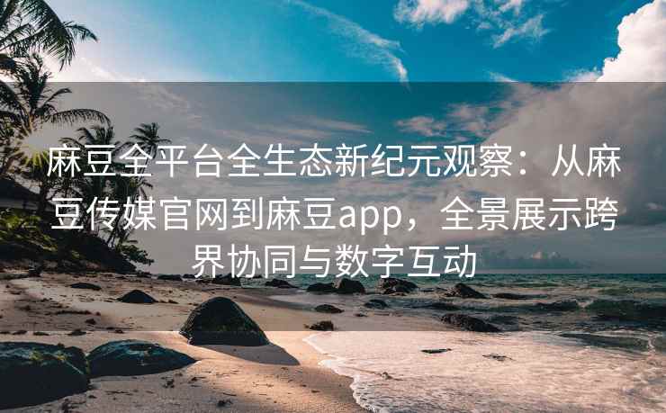 麻豆全平台全生态新纪元观察：从麻豆传媒官网到麻豆app，全景展示跨界协同与数字互动