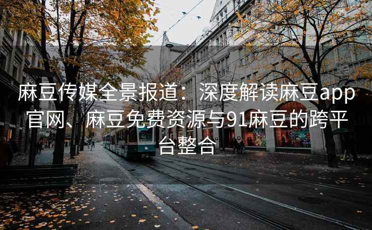 麻豆传媒全景报道：深度解读麻豆app官网、麻豆免费资源与91麻豆的跨平台整合