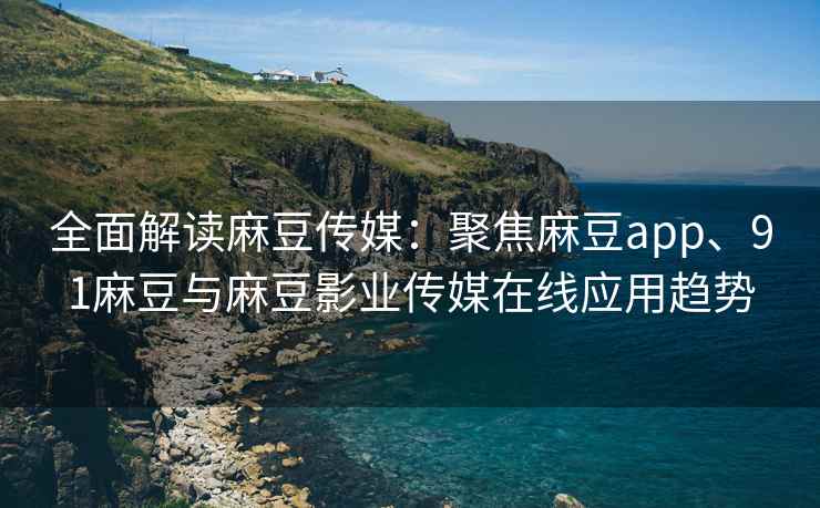 全面解读麻豆传媒：聚焦麻豆app、91麻豆与麻豆影业传媒在线应用趋势