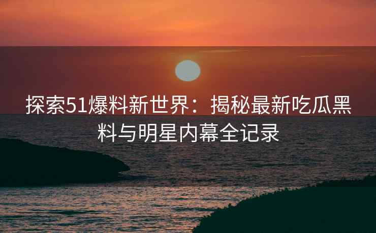 探索51爆料新世界：揭秘最新吃瓜黑料与明星内幕全记录