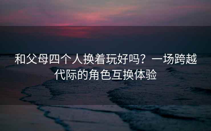 和父母四个人换着玩好吗？一场跨越代际的角色互换体验