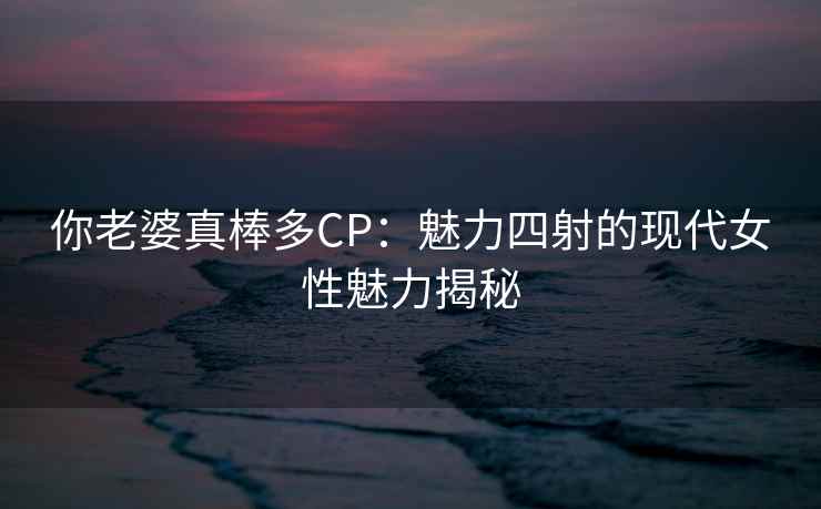 你老婆真棒多CP：魅力四射的现代女性魅力揭秘