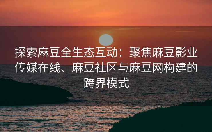 探索麻豆全生态互动：聚焦麻豆影业传媒在线、麻豆社区与麻豆网构建的跨界模式