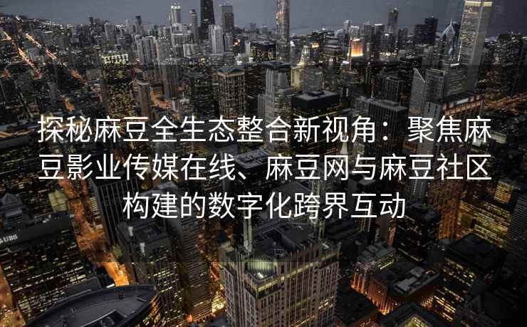 探秘麻豆全生态整合新视角：聚焦麻豆影业传媒在线、麻豆网与麻豆社区构建的数字化跨界互动